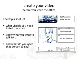 create your video
                (before you leave the office)

develop a shot list:

• what visuals you need
  to tell the story

• know who you want to
  talk to…

• and what do you need
  that person to say?
 