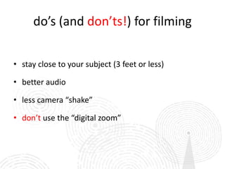 do’s (and don’ts!) for filming


• stay close to your subject (3 feet or less)

• better audio

• less camera “shake”

• don’t use the “digital zoom”
 