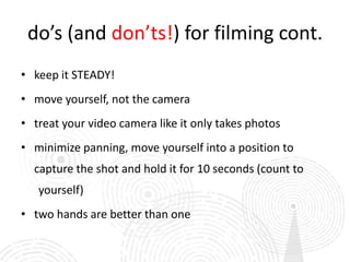 do’s (and don’ts!) for filming cont.
• keep it STEADY!
• move yourself, not the camera
• treat your video camera like it only takes photos
• minimize panning, move yourself into a position to
  capture the shot and hold it for 10 seconds (count to
   yourself)
• two hands are better than one
 