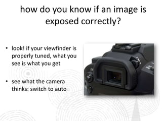 how do you know if an image is
          exposed correctly?

• look! if your viewfinder is
  properly tuned, what you
  see is what you get

• see what the camera
  thinks: switch to auto
 
