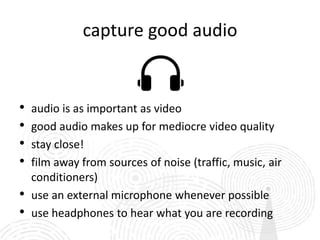 capture good audio


•   audio is as important as video
•   good audio makes up for mediocre video quality
•   stay close!
•   film away from sources of noise (traffic, music, air
    conditioners)
•   use an external microphone whenever possible
•   use headphones to hear what you are recording
 