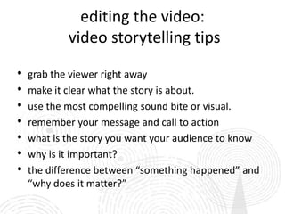 editing the video:
            video storytelling tips

•   grab the viewer right away
•   make it clear what the story is about.
•   use the most compelling sound bite or visual.
•   remember your message and call to action
•   what is the story you want your audience to know
•   why is it important?
•   the difference between “something happened” and
    “why does it matter?”
 
