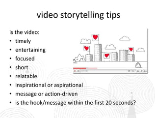 video storytelling tips
is the video:
• timely
• entertaining
• focused
• short
• relatable
• inspirational or aspirational
• message or action-driven
• is the hook/message within the first 20 seconds?
 