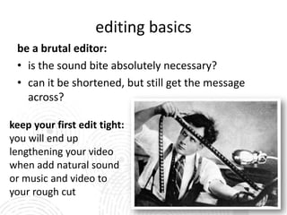 editing basics
 be a brutal editor:
 • is the sound bite absolutely necessary?
 • can it be shortened, but still get the message
   across?

keep your first edit tight:
you will end up
lengthening your video
when add natural sound
or music and video to
your rough cut
 