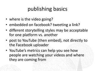 publishing basics
• where is the video going?
• embedded on facebook? tweeting a link?
• different storytelling styles may be acceptable
  for one platform vs. another
• post to YouTube (then embed), not directly to
  the Facebook uploader
• YouTube’s metrics can help you see how
  people are watching your videos and where
  they are coming from
 