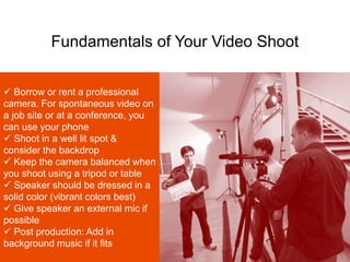 Fundamentals of Your Video Shoot
 Borrow or rent a professional
camera. For spontaneous video on
a job site or at a conference, you
can use your phone
 Shoot in a well lit spot &
consider the backdrop
 Keep the camera balanced when
you shoot using a tripod or table
 Speaker should be dressed in a
solid color (vibrant colors best)
 Give speaker an external mic if
possible
 Post production: Add in
background music if it fits
 