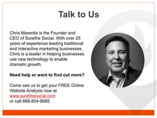 Talk to Us
Chris Marentis is the Founder and
CEO of Surefire Social. With over 25
years of experience leading traditional
and interactive marketing businesses,
Chris is a leader in helping businesses
use new technology to enable
dramatic growth.
Need help or want to find out more?
Come see us to get your FREE Online
Website Analysis now at
www.surefiresocial.com
or call 888-804-8685
 