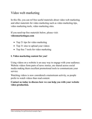 Video web marketing 
In this file, you can ref free useful materials about video web marketing 
and other materials for video marketing such as video marketing tips, 
video marketing tools, video marketing sites. 
If you need top free materials below, please visit: 
videomarketingaz.com 
· Top 21 tips for video marketing 
· Top 31 sites to upload your videos 
· Top free 7 tools for video marketing 
I. Video marketing content for you! 
Using videos on a website is an easy way to engage with your audience. 
Website videos form parts of news stories, are shared across social 
media making them excellent promotional tools to communicate your 
service. 
Watching videos is now considered a mainstream activity, as people 
prefer to watch videos than read content. 
Contact us today to discuss how we can help you with your website 
video production. 
Video marketing. Free pdf download examples Page 1 
 