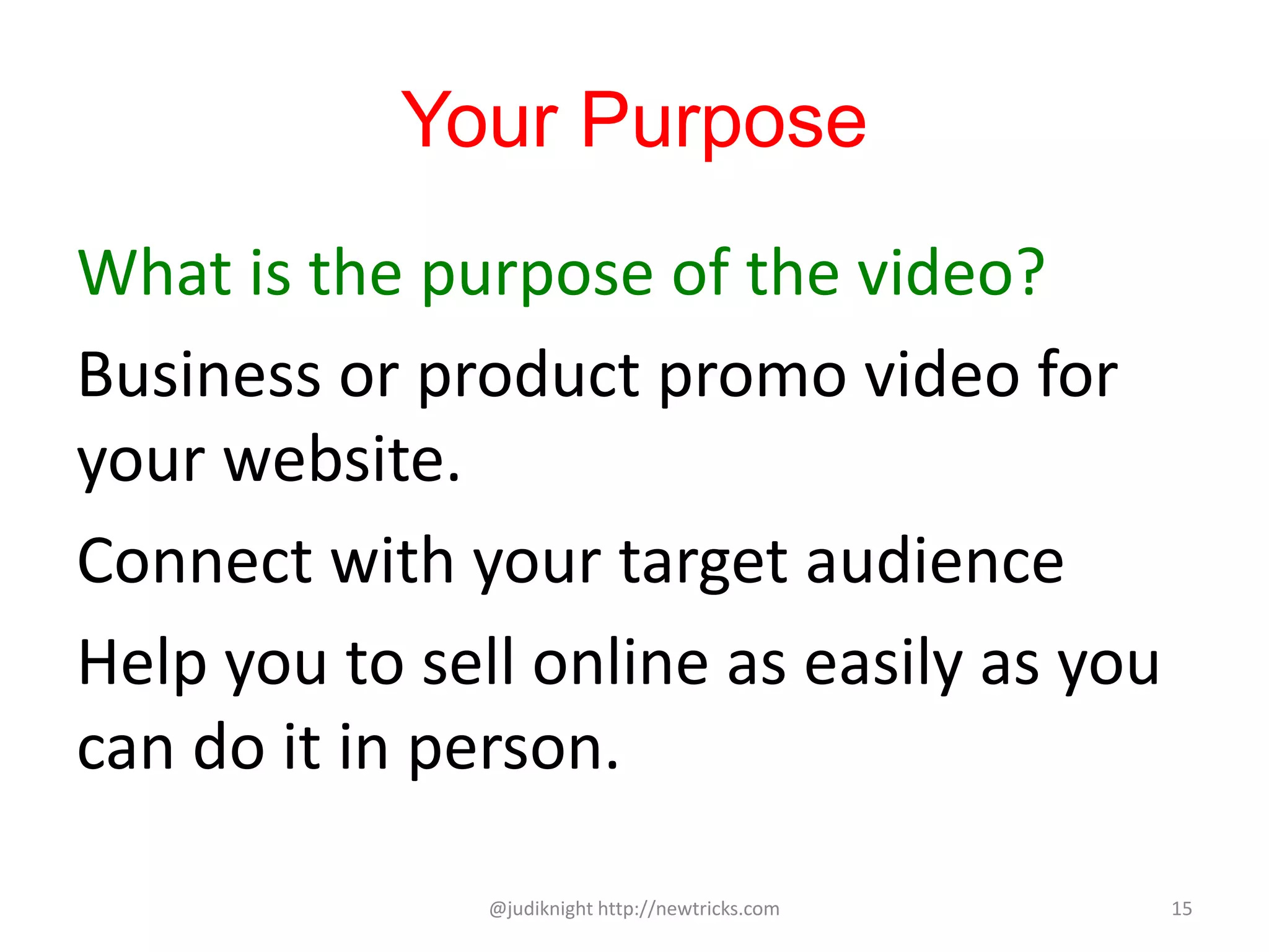 Your Purpose
What is the purpose of the video?
Business or product promo video for
your website.
Connect with your target audience
Help you to sell online as easily as you
can do it in person.
@judiknight http://newtricks.com 15
 