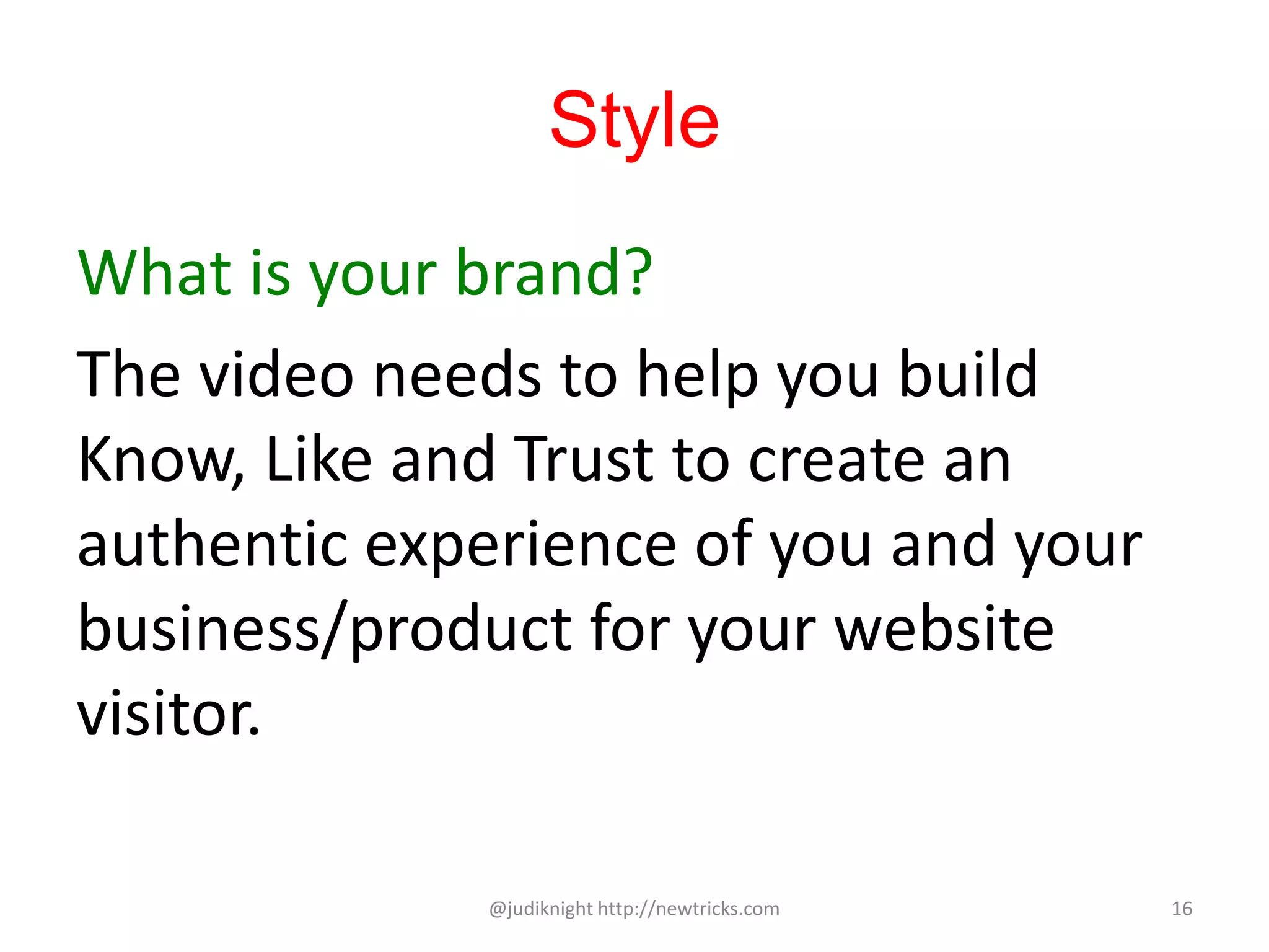 Style
What is your brand?
The video needs to help you build
Know, Like and Trust to create an
authentic experience of you and your
business/product for your website
visitor.
@judiknight http://newtricks.com 16
 
