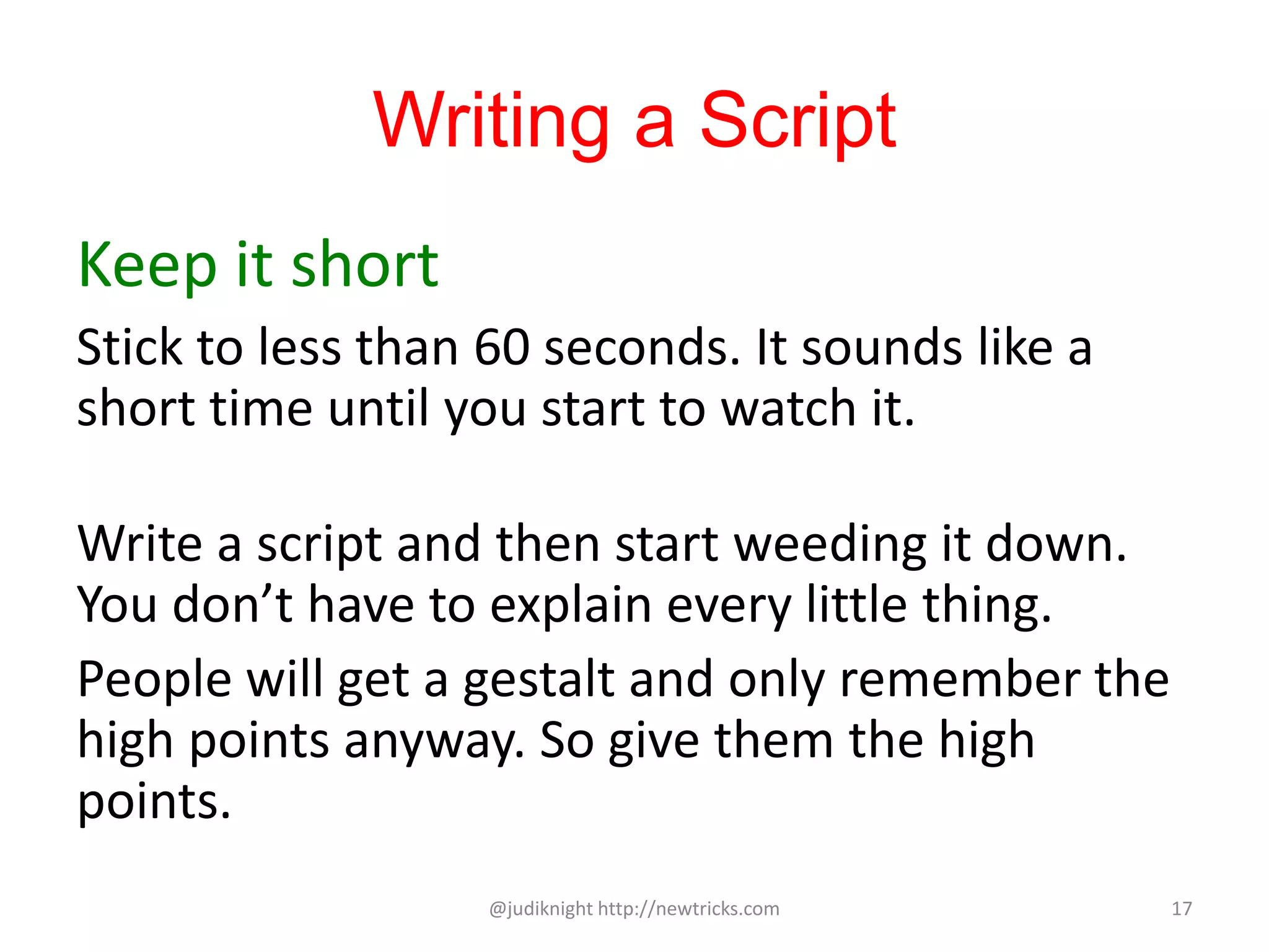 Writing a Script
Keep it short
Stick to less than 60 seconds. It sounds like a
short time until you start to watch it.
Write a script and then start weeding it down.
You don’t have to explain every little thing.
People will get a gestalt and only remember the
high points anyway. So give them the high
points.
@judiknight http://newtricks.com 17
 