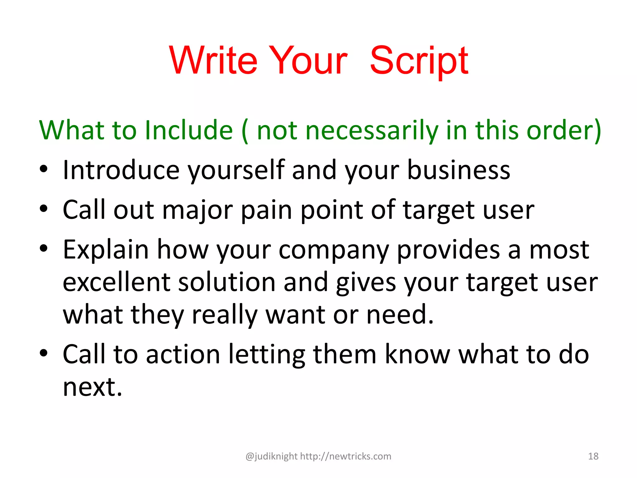 Write Your Script
What to Include ( not necessarily in this order)
• Introduce yourself and your business
• Call out major pain point of target user
• Explain how your company provides a most
excellent solution and gives your target user
what they really want or need.
• Call to action letting them know what to do
next.
@judiknight http://newtricks.com 18
 