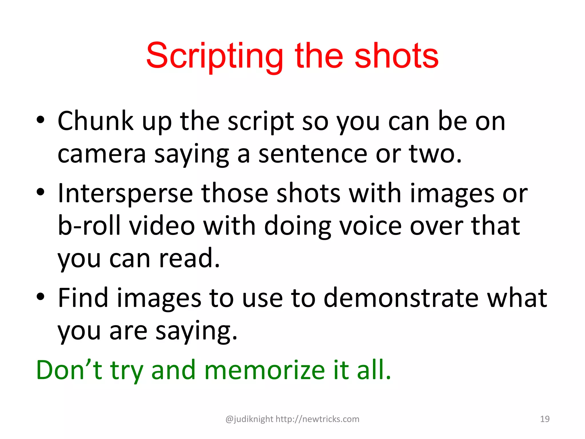 Scripting the shots
• Chunk up the script so you can be on
camera saying a sentence or two.
• Intersperse those shots with images or
b-roll video with doing voice over that
you can read.
• Find images to use to demonstrate what
you are saying.
Don’t try and memorize it all.
@judiknight http://newtricks.com 19
 