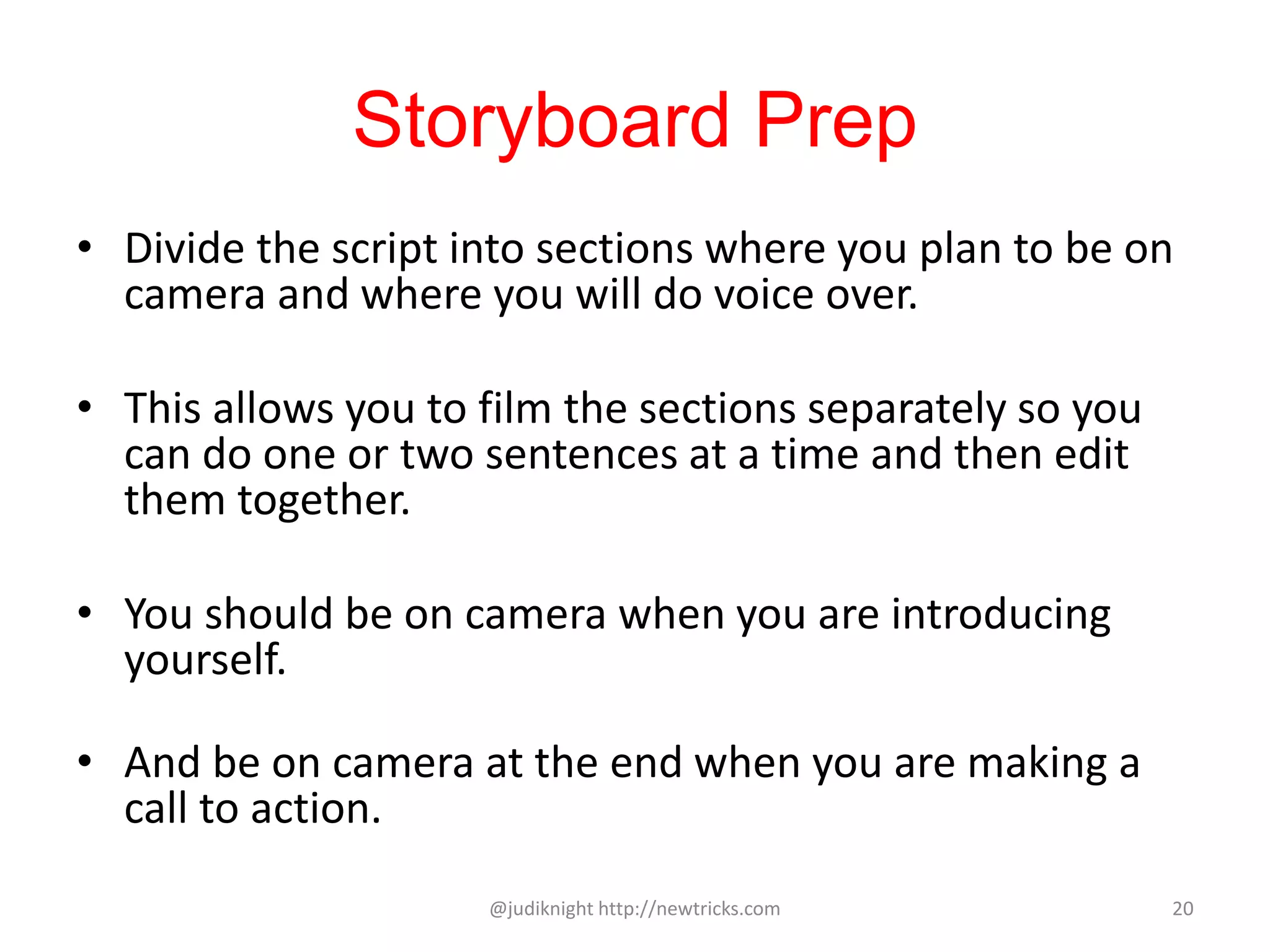 Storyboard Prep
• Divide the script into sections where you plan to be on
camera and where you will do voice over.
• This allows you to film the sections separately so you
can do one or two sentences at a time and then edit
them together.
• You should be on camera when you are introducing
yourself.
• And be on camera at the end when you are making a
call to action.
@judiknight http://newtricks.com 20
 