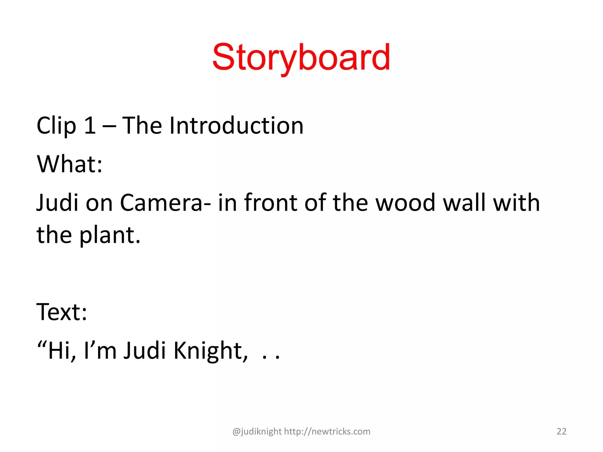 Storyboard
Clip 1 – The Introduction
What:
Judi on Camera- in front of the wood wall with
the plant.
Text:
“Hi, I’m Judi Knight, . .
@judiknight http://newtricks.com 22
 