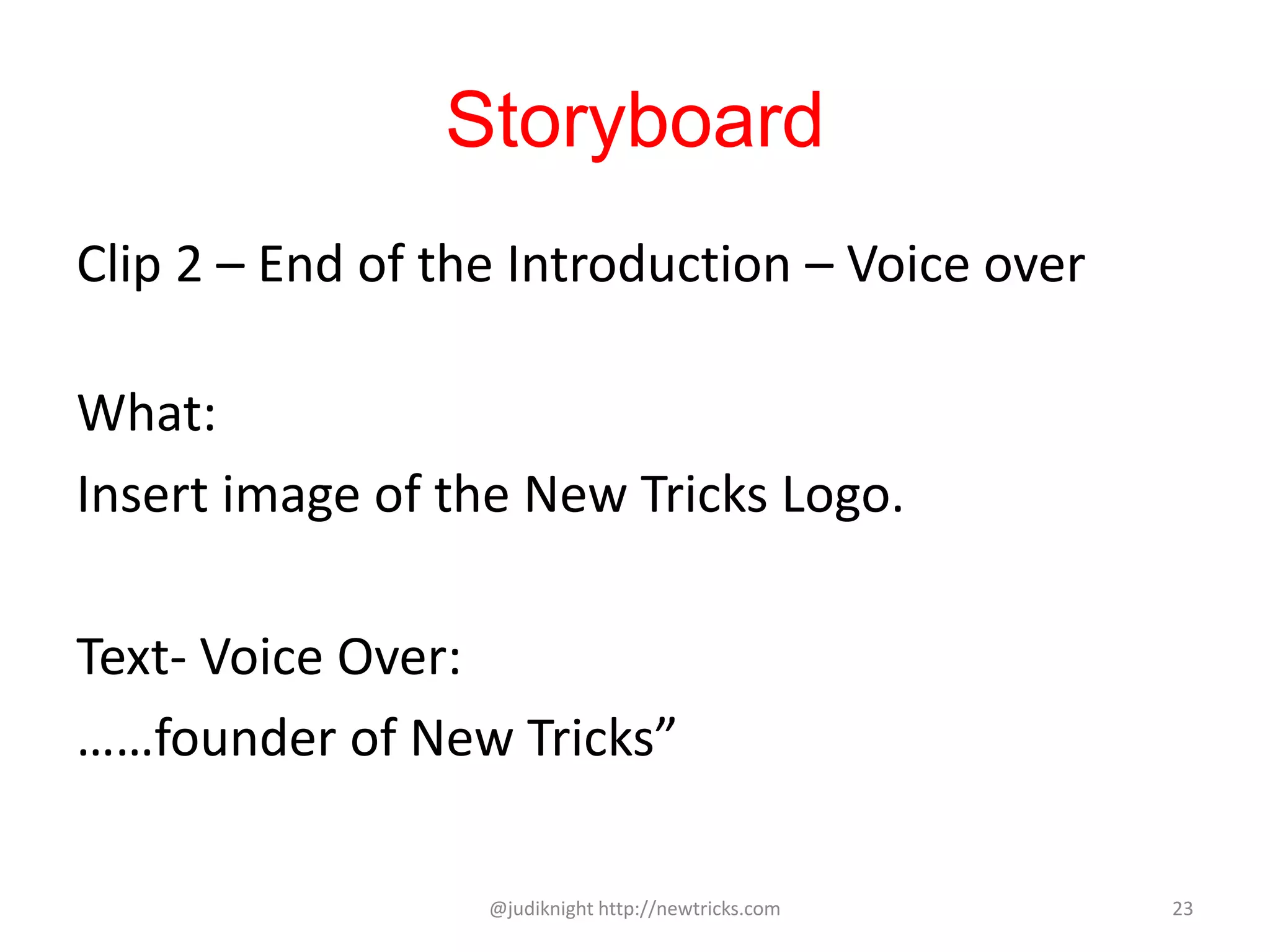 Storyboard
Clip 2 – End of the Introduction – Voice over
What:
Insert image of the New Tricks Logo.
Text- Voice Over:
……founder of New Tricks”
@judiknight http://newtricks.com 23
 