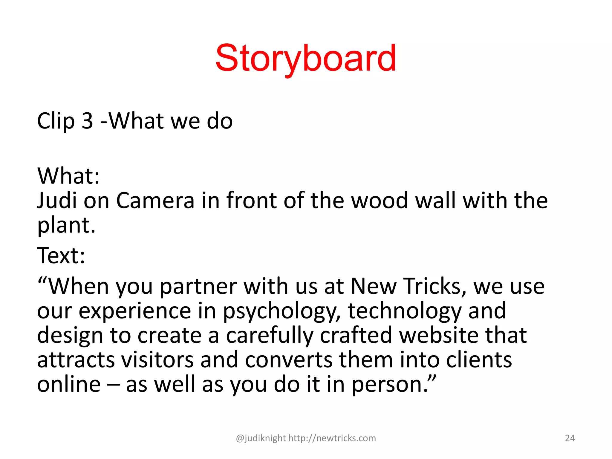 Storyboard
Clip 3 -What we do
What:
Judi on Camera in front of the wood wall with the
plant.
Text:
“When you partner with us at New Tricks, we use
our experience in psychology, technology and
design to create a carefully crafted website that
attracts visitors and converts them into clients
online – as well as you do it in person.”
@judiknight http://newtricks.com 24
 