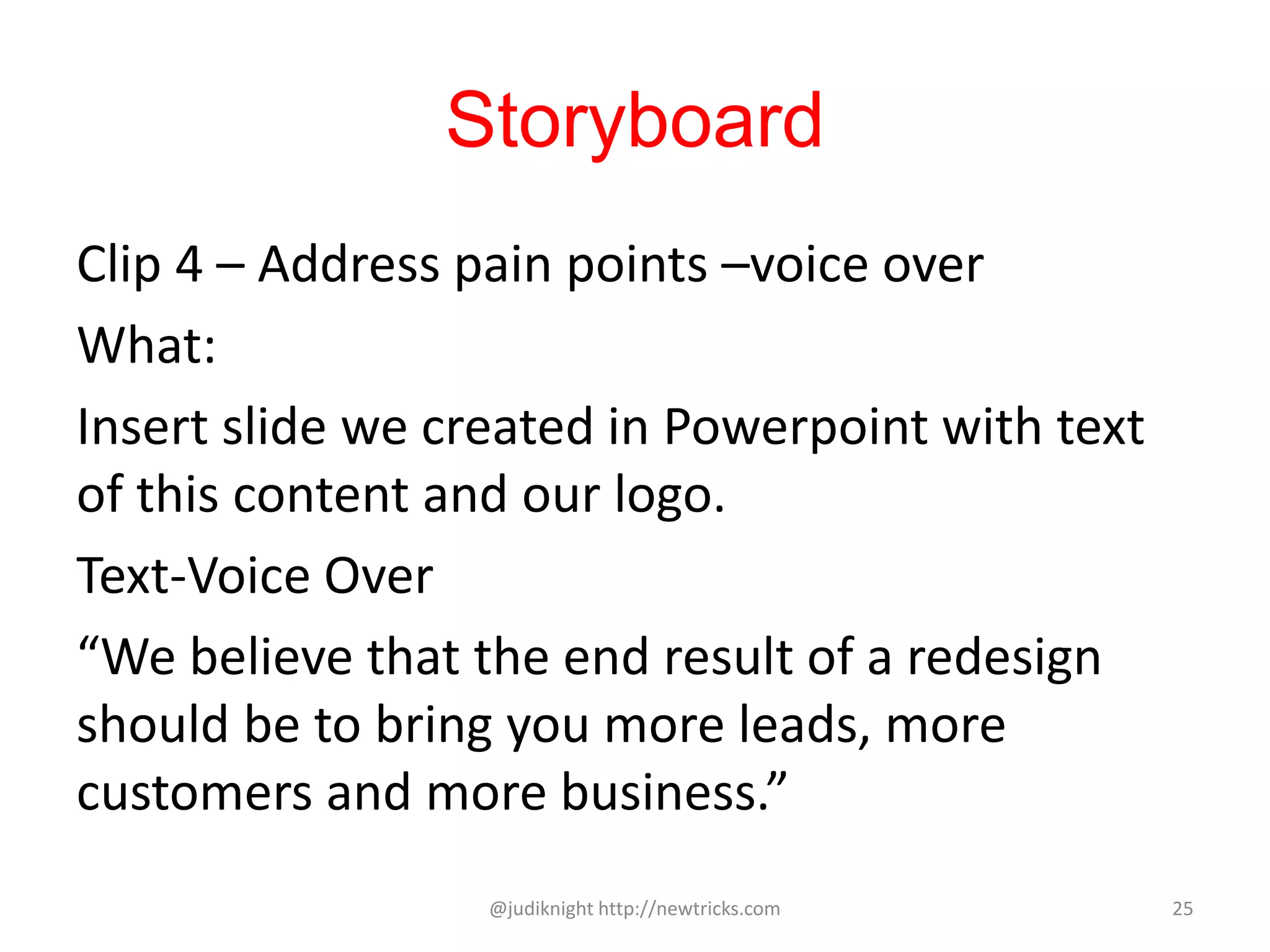 Storyboard
Clip 4 – Address pain points –voice over
What:
Insert slide we created in Powerpoint with text
of this content and our logo.
Text-Voice Over
“We believe that the end result of a redesign
should be to bring you more leads, more
customers and more business.”
@judiknight http://newtricks.com 25
 