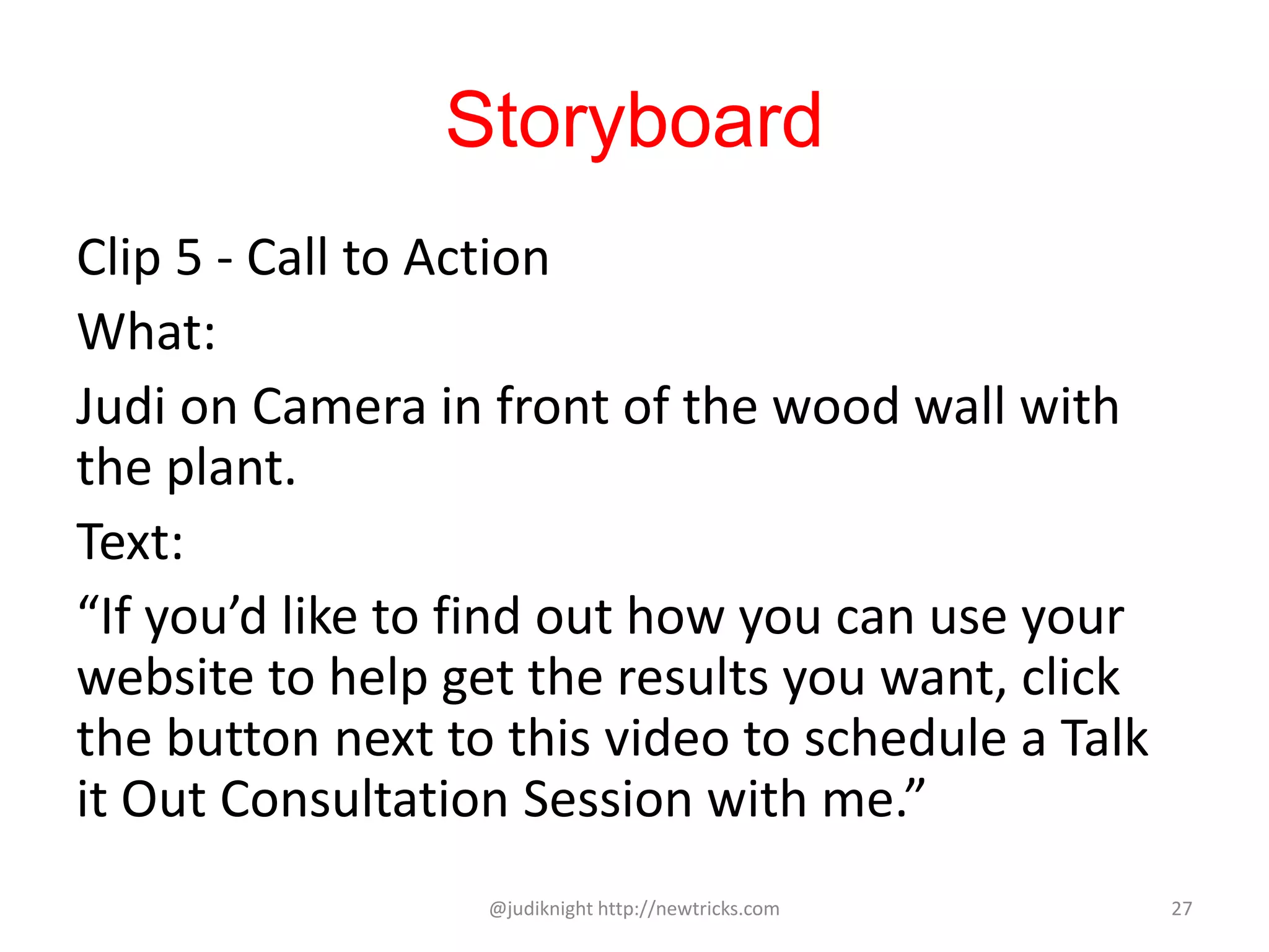 Storyboard
Clip 5 - Call to Action
What:
Judi on Camera in front of the wood wall with
the plant.
Text:
“If you’d like to find out how you can use your
website to help get the results you want, click
the button next to this video to schedule a Talk
it Out Consultation Session with me.”
@judiknight http://newtricks.com 27
 