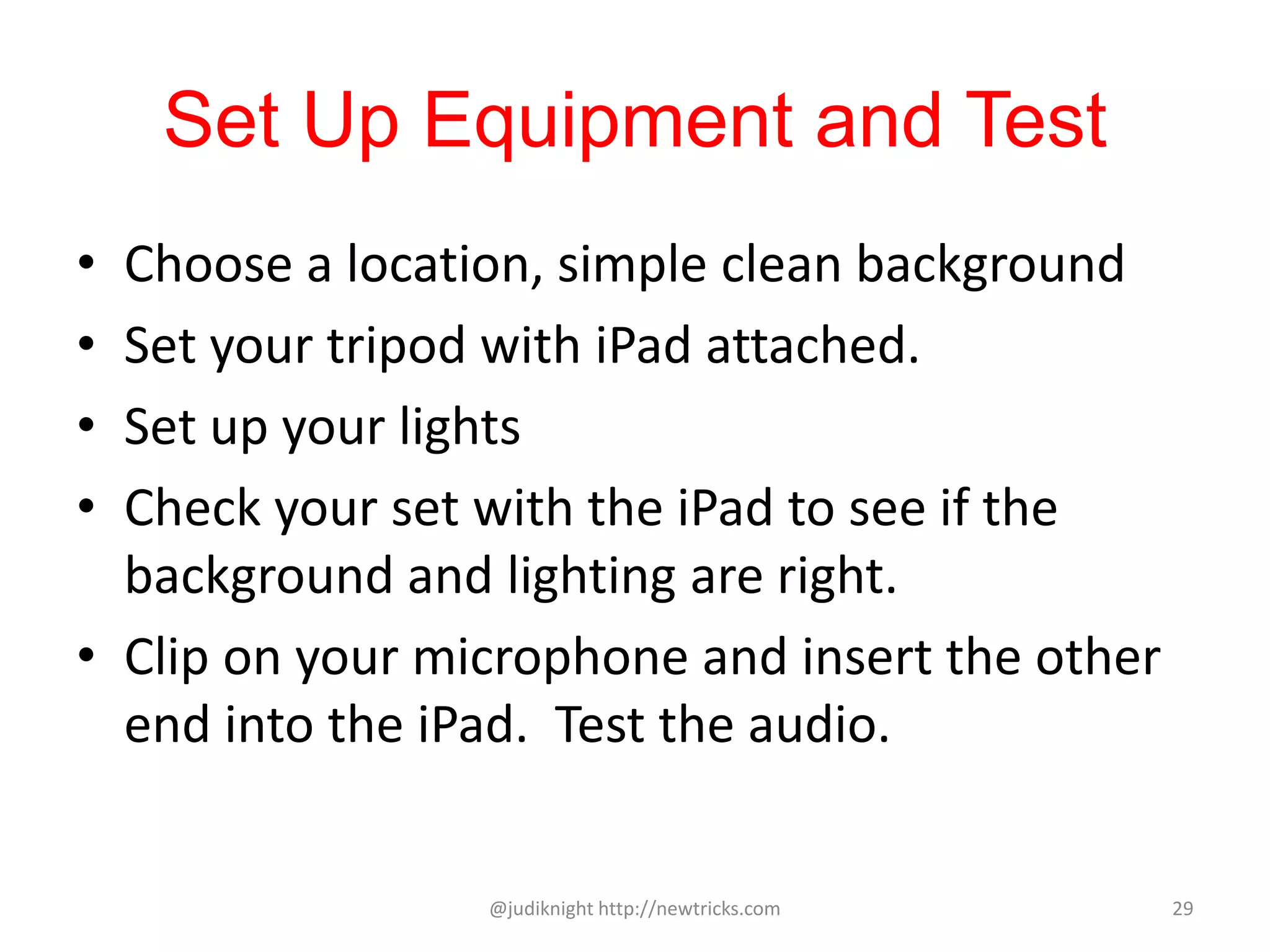 Set Up Equipment and Test
• Choose a location, simple clean background
• Set your tripod with iPad attached.
• Set up your lights
• Check your set with the iPad to see if the
background and lighting are right.
• Clip on your microphone and insert the other
end into the iPad. Test the audio.
@judiknight http://newtricks.com 29
 