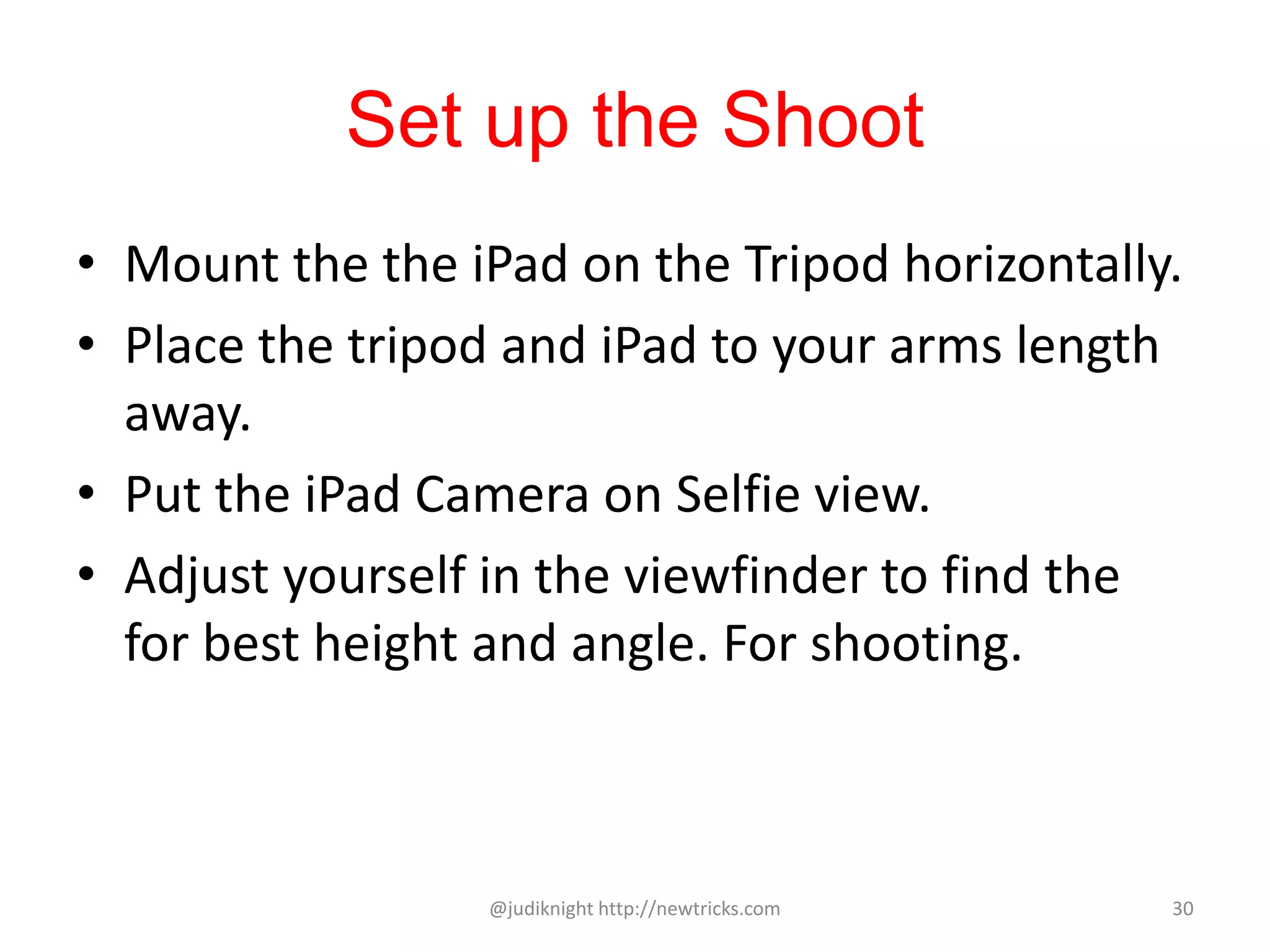 Set up the Shoot
• Mount the the iPad on the Tripod horizontally.
• Place the tripod and iPad to your arms length
away.
• Put the iPad Camera on Selfie view.
• Adjust yourself in the viewfinder to find the
for best height and angle. For shooting.
@judiknight http://newtricks.com 30
 