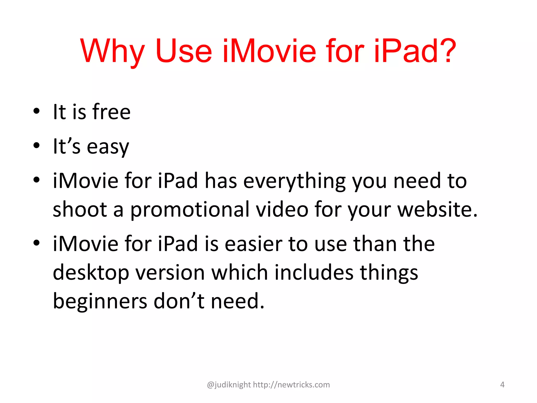 Why Use iMovie for iPad?
• It is free
• It’s easy
• iMovie for iPad has everything you need to
shoot a promotional video for your website.
• iMovie for iPad is easier to use than the
desktop version which includes things
beginners don’t need.
@judiknight http://newtricks.com 4
 