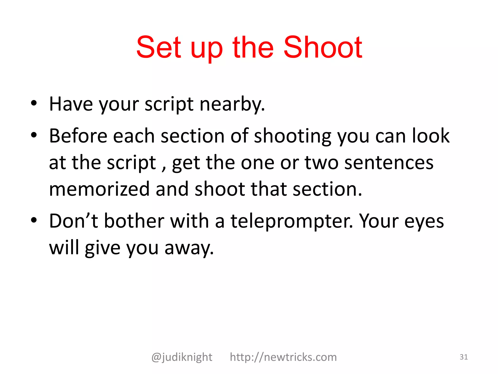 Set up the Shoot
• Have your script nearby.
• Before each section of shooting you can look
at the script , get the one or two sentences
memorized and shoot that section.
• Don’t bother with a teleprompter. Your eyes
will give you away.
@judiknight http://newtricks.com 31
 