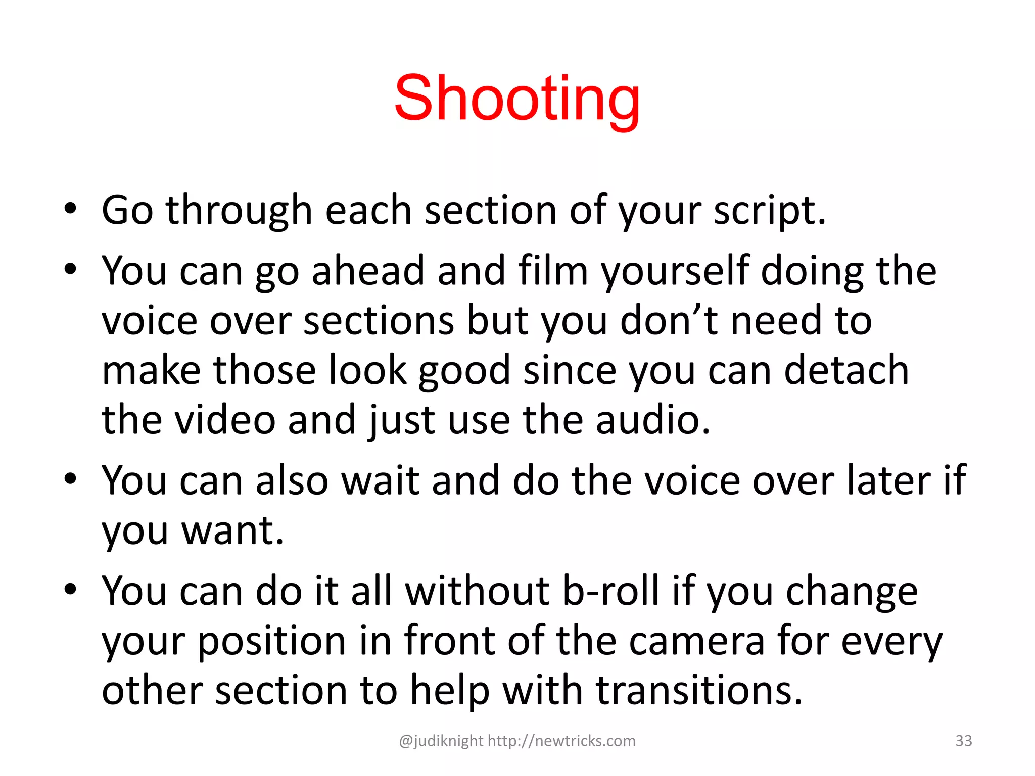 Shooting
• Go through each section of your script.
• You can go ahead and film yourself doing the
voice over sections but you don’t need to
make those look good since you can detach
the video and just use the audio.
• You can also wait and do the voice over later if
you want.
• You can do it all without b-roll if you change
your position in front of the camera for every
other section to help with transitions.
@judiknight http://newtricks.com 33
 