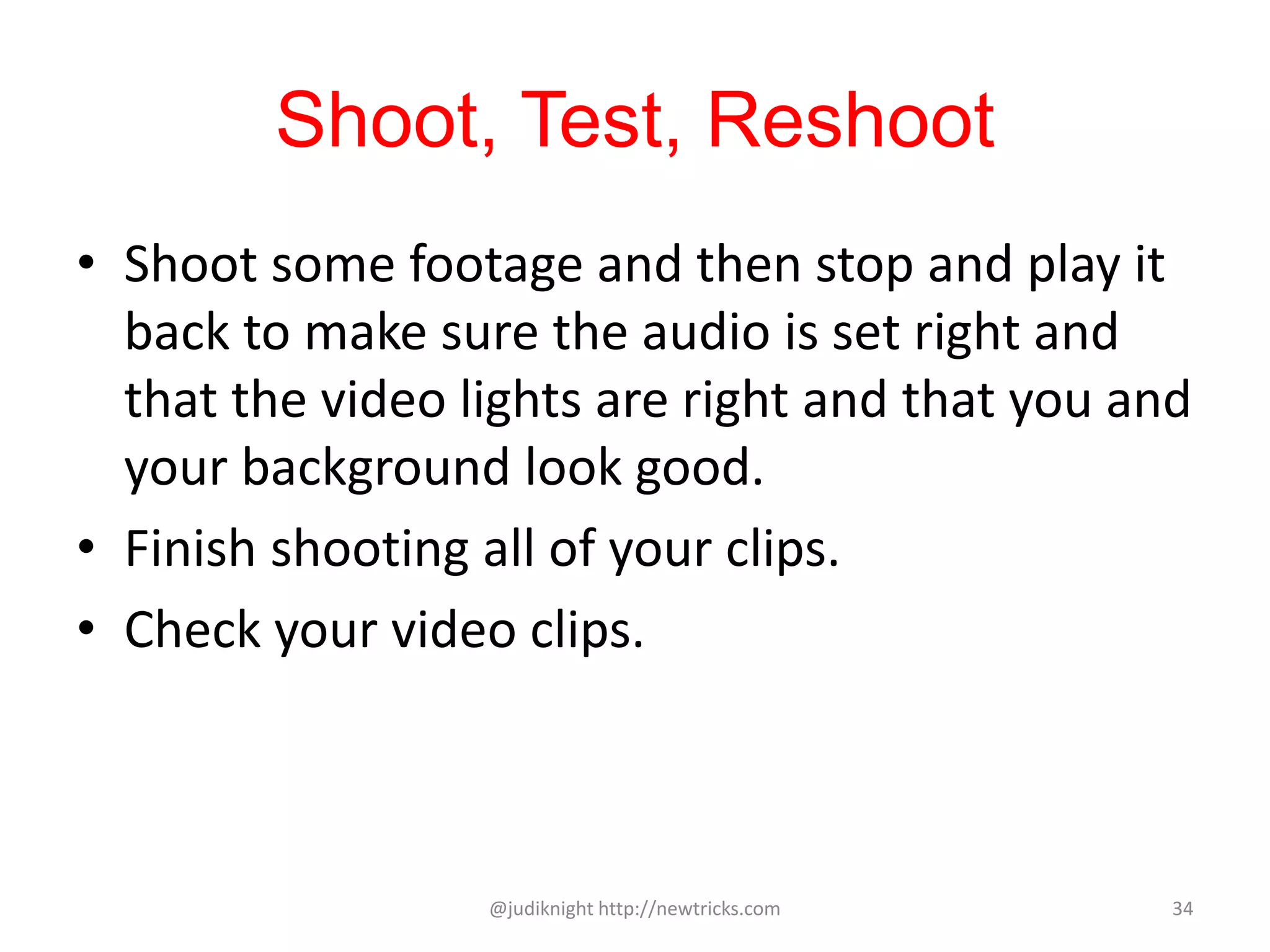 Shoot, Test, Reshoot
• Shoot some footage and then stop and play it
back to make sure the audio is set right and
that the video lights are right and that you and
your background look good.
• Finish shooting all of your clips.
• Check your video clips.
@judiknight http://newtricks.com 34
 
