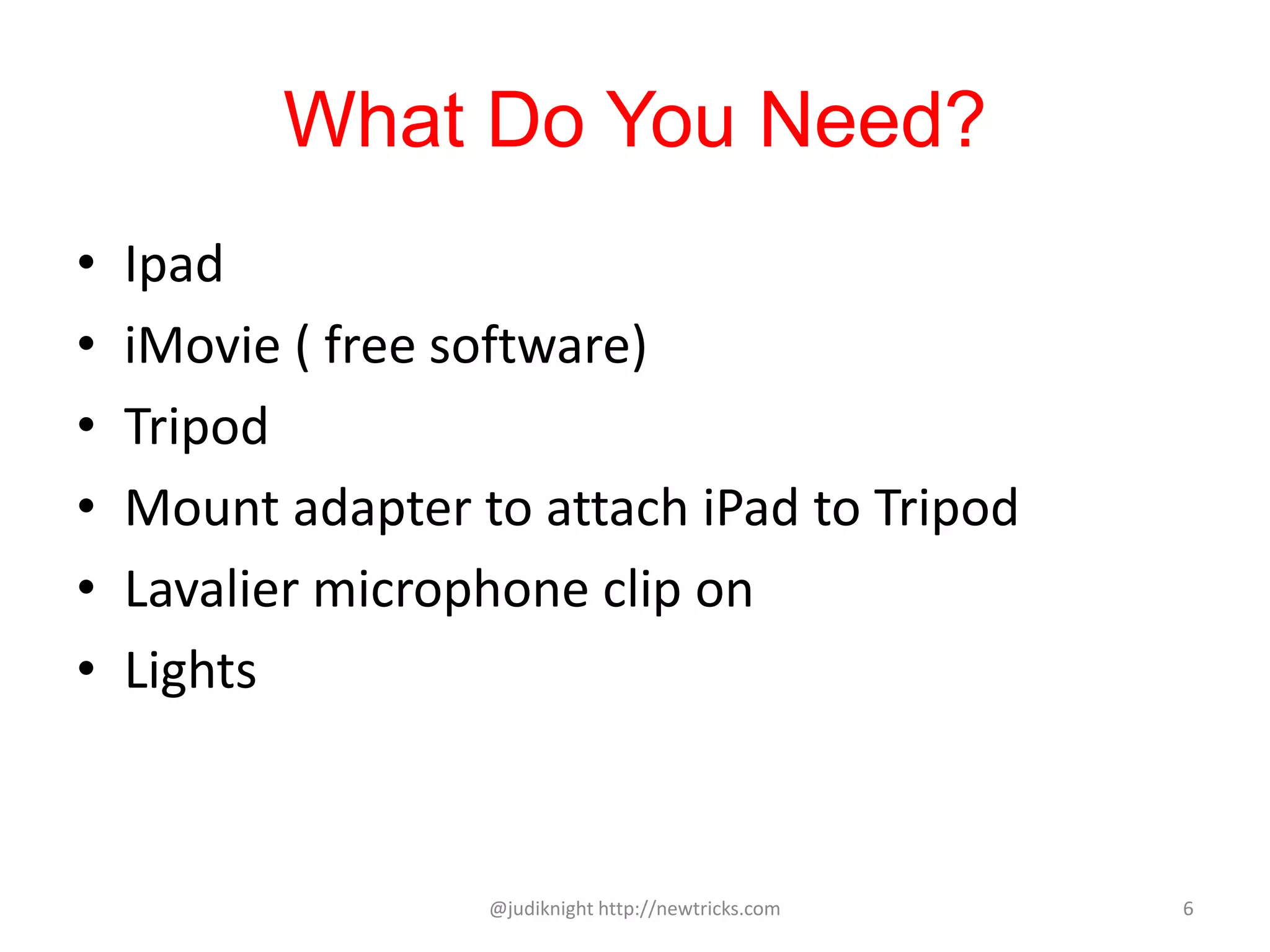 What Do You Need?
• Ipad
• iMovie ( free software)
• Tripod
• Mount adapter to attach iPad to Tripod
• Lavalier microphone clip on
• Lights
@judiknight http://newtricks.com 6
 