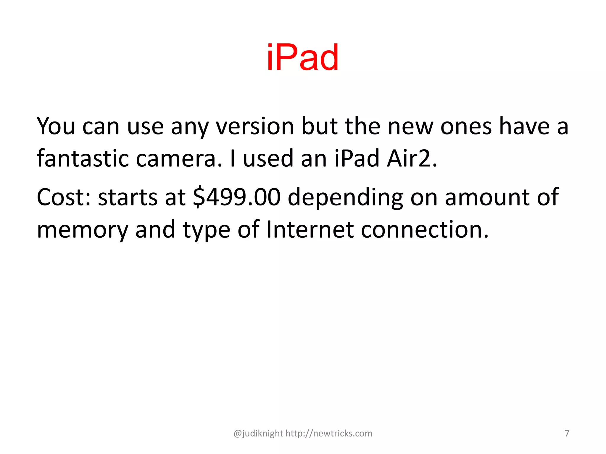 iPad
You can use any version but the new ones have a
fantastic camera. I used an iPad Air2.
Cost: starts at $499.00 depending on amount of
memory and type of Internet connection.
@judiknight http://newtricks.com 7
 