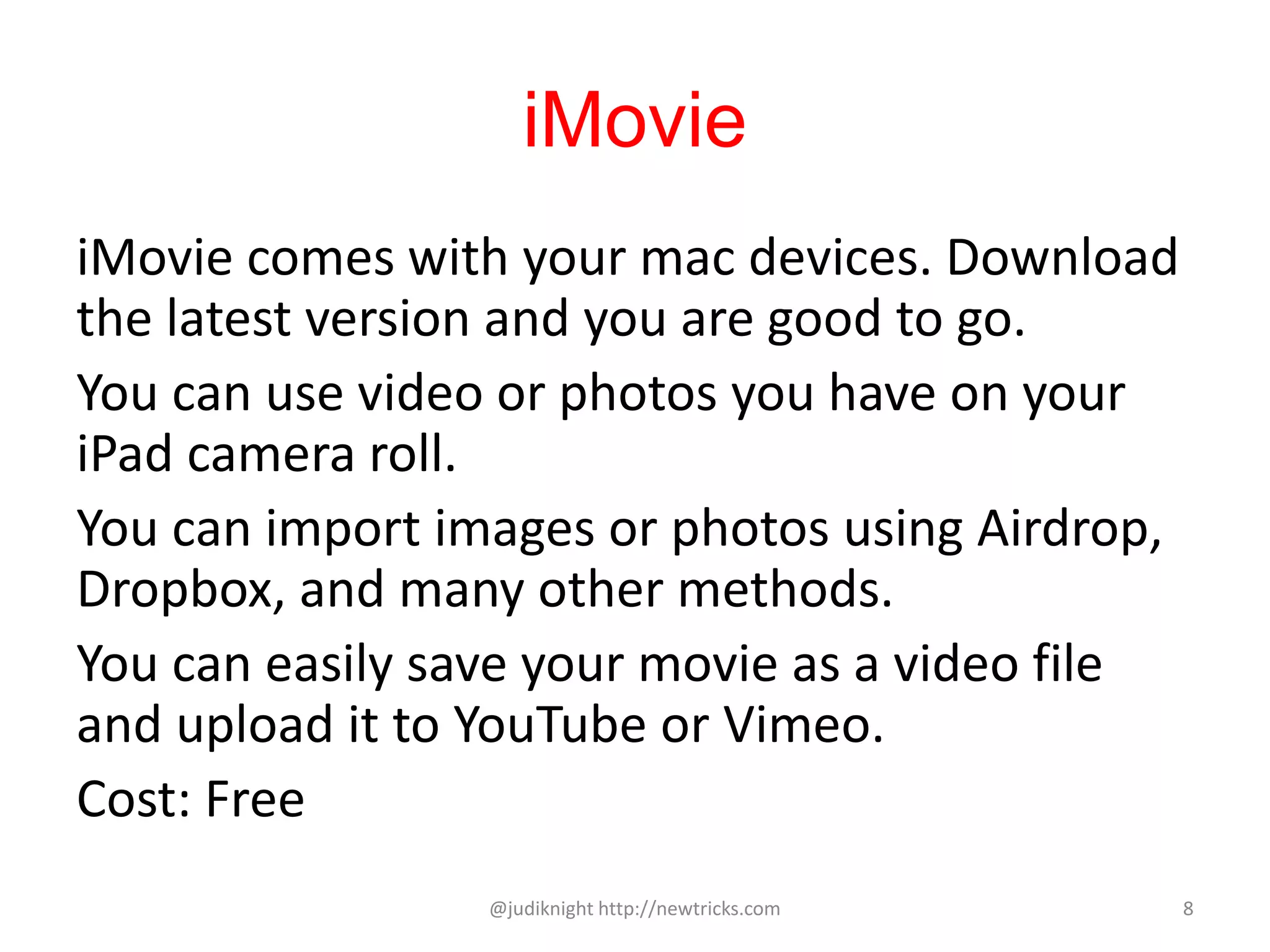 iMovie
iMovie comes with your mac devices. Download
the latest version and you are good to go.
You can use video or photos you have on your
iPad camera roll.
You can import images or photos using Airdrop,
Dropbox, and many other methods.
You can easily save your movie as a video file
and upload it to YouTube or Vimeo.
Cost: Free
@judiknight http://newtricks.com 8
 