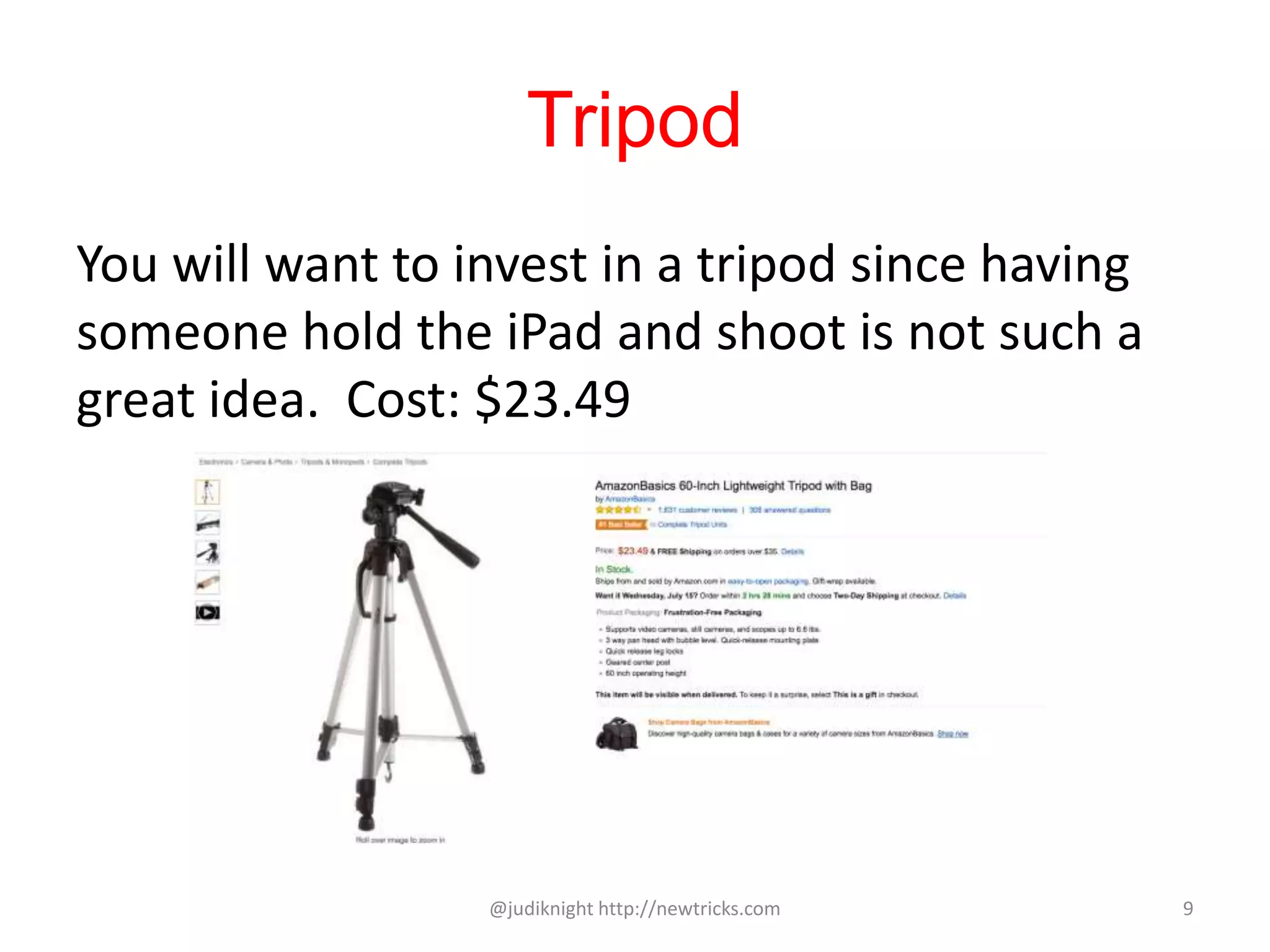 Tripod
You will want to invest in a tripod since having
someone hold the iPad and shoot is not such a
great idea. Cost: $23.49
@judiknight http://newtricks.com 9
 