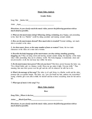 Music Video Analysis
Gender Roles
Song Title: _Barbie Girl_____________________________________
Artist: _Aqua_____________________________________
Directions: As you closely watch the music video, answer the following questions with as
much detail as possible.
1. What are the men/women doing? (Dancing, sitting, swimming, etc.) Singing and pretending
to live their life in a “Barbie” world by sitting poolside and running around outside
2. How are the men/women dressed? How much skin is revealed? Normal clothing, not much
skin is revealed in the video.
3. Are there more, fewer, or the same number of men as women? Same, the two main
characters in the video are a man and a woman.
4. Describe the body language of the men/women: are they sitting, standing, gyrating,
mugging, etc.? They are lying down and moving around outside during the majority of the music
video while pretending they are in a fantasy world. The body language is moderately clean and
not provocative at all; the real issue lays within the lyrics.
5. Do the men/women have power? How do you know? Men have power because the lyrics say,
“I'm a blond bimbo girl, in a fantasy world, Dress me up, make it tight, I'm your dolly.” Thus
meaning that men have power over the girl and she will do whatever he tells her to do.
6. What³s the message of the song? The video is of a girl living in a Barbie world and the video
portrays this as a perfect utopia. The lyrics say, “you can brush my hair, undress me everywhere”
saying a Barbie girl is not able to think for herself and has to have everything done for her and to
her.
7. What type of music is the song? Pop
Music Video Analysis
Race
Song Title: _Where is the love_____________________________________
Artist: ___Black Eyed Peas___________________________________
Directions: As you closely watch the music video, answer the following questions with as
much detail as possible.
 