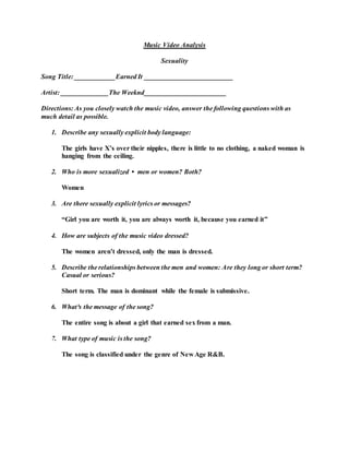 Music Video Analysis
Sexuality
Song Title: ____________Earned It __________________________
Artist: ______________The Weeknd________________________
Directions: As you closely watch the music video, answer the following questions with as
much detail as possible.
1. Describe any sexually explicit body language:
The girls have X’s over their nipples, there is little to no clothing, a naked woman is
hanging from the ceiling.
2. Who is more sexualized • men or women? Both?
Women
3. Are there sexually explicit lyrics or messages?
“Girl you are worth it, you are always worth it, because you earned it”
4. How are subjects of the music video dressed?
The women aren’t dressed, only the man is dressed.
5. Describe the relationships between the men and women: Are they long or short term?
Casual or serious?
Short term. The man is dominant while the female is submissive.
6. What³s the message of the song?
The entire song is about a girl that earned sex from a man.
7. What type of music is the song?
The song is classified under the genre of New Age R&B.
 
