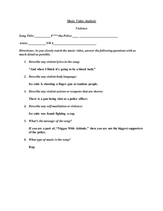 Music Video Analysis
Violence
Song Title: __________F*** tha Police ____ ________________________
Artist: ___________NWA___________________________
Directions: As you closely watch the music video, answer the following questions with as
much detail as possible.
1. Describe any violent lyrics in the song:
“And when I finish it’s going to be a blood bath.”
2. Describe any violent body language:
Ice cube is shooting a finger gun at random people.
3. Describe any violent actions or weapons that are shown:
There is a gun being shot at a police officer.
4. Describe any self-mutilation or violence:
Ice cube was found fighting a cop.
5. What³s the message of the song?
If you are a part of, “Niggas With Attitude,” then you are not the biggest supporters
of the police.
6. What type of music is the song?
Rap.
 