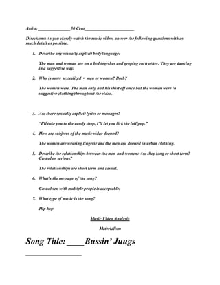 Artist: _______________50 Cent_______________________
Directions: As you closely watch the music video, answer the following questions with as
much detail as possible.
1. Describe any sexually explicit body language:
The man and woman are on a bed together and groping each other. They are dancing
in a suggestive way.
2. Who is more sexualized • men or women? Both?
The women were. The man only had his shirt off once but the women were in
suggestive clothing throughout the video.
3. Are there sexually explicit lyrics or messages?
“I’ll take you to the candy shop, I’ll let you lick the lollipop.”
4. How are subjects of the music video dressed?
The women are wearing lingerie and the men are dressed in urban clothing.
5. Describe the relationships between the men and women: Are they long or short term?
Casual or serious?
The relationships are short term and casual.
6. What³s the message of the song?
Casual sex with multiple people is acceptable.
7. What type of music is the song?
Hip hop
Music Video Analysis
Materialism
Song Title: ____Bussin’ Juugs
__________________________
 