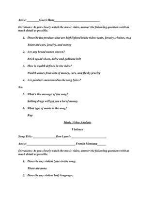 Artist: ________Gucci Mane______________________________
Directions: As you closely watch the music video, answer the following questions with as
much detail as possible.
1. Describe the products that are highlighted in the video: (cars, jewelry, clothes, etc.)
There are cars, jewelry, and money
2. Are any brand names shown?
Brick squad shoes, dolce and gabbana belt
3. How is wealth defined in the video?
Wealth comes from lots of money, cars, and flashy jewelry
4. Are products mentioned in the song lyrics?
No.
5. What³s the message of the song?
Selling drugs will get you a lot of money.
6. What type of music is the song?
Rap
Music Video Analysis
Violence
Song Title: _______________Don’t panic _______________________
Artist: ________________________________French Montana______
Directions: As you closely watch the music video, answer the following questions with as
much detail as possible.
1. Describe any violent lyrics in the song:
There are none.
2. Describe any violent body language:
 