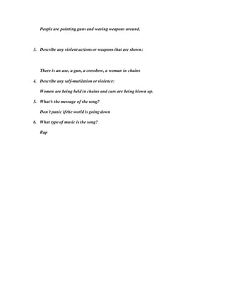 People are pointing guns and waving weapons around.
3. Describe any violent actions or weapons that are shown:
There is an axe, a gun, a crossbow, a woman in chains
4. Describe any self-mutilation or violence:
Women are being held in chains and cars are being blown up.
5. What³s the message of the song?
Don’t panic if the world is going down
6. What type of music is the song?
Rap
 
