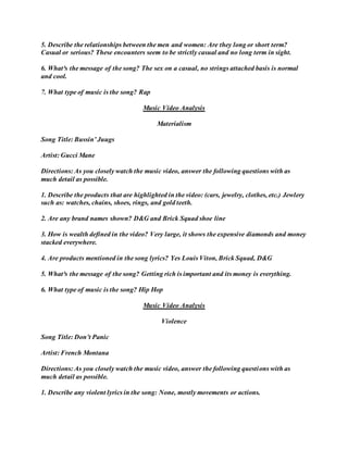5. Describe the relationships between the men and women: Are they long or short term?
Casual or serious? These encounters seem to be strictly casual and no long term in sight.
6. What³s the message of the song? The sex on a casual, no strings attached basis is normal
and cool.
7. What type of music is the song? Rap
Music Video Analysis
Materialism
Song Title: Bussin’ Juugs
Artist: Gucci Mane
Directions: As you closely watch the music video, answer the following questions with as
much detail as possible.
1. Describe the products that are highlighted in the video: (cars, jewelry, clothes, etc.) Jewlery
such as: watches, chains, shoes, rings, and gold teeth.
2. Are any brand names shown? D&G and Brick Squad shoe line
3. How is wealth defined in the video? Very large, it shows the expensive diamonds and money
stacked everywhere.
4. Are products mentioned in the song lyrics? Yes Louis Viton, Brick Squad, D&G
5. What³s the message of the song? Getting rich is important and its money is everything.
6. What type of music is the song? Hip Hop
Music Video Analysis
Violence
Song Title: Don’t Panic
Artist: French Montana
Directions: As you closely watch the music video, answer the following questions with as
much detail as possible.
1. Describe any violent lyrics in the song: None, mostly movements or actions.
 