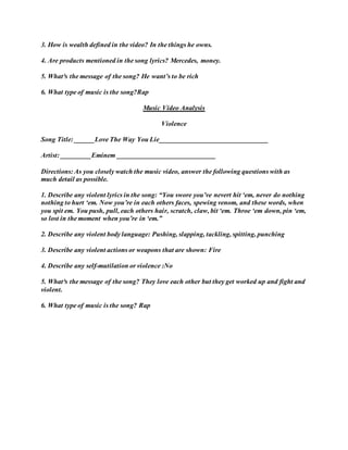 3. How is wealth defined in the video? In the things he owns.
4. Are products mentioned in the song lyrics? Mercedes, money.
5. What³s the message of the song? He want’s to be rich
6. What type of music is the song?Rap
Music Video Analysis
Violence
Song Title: ______Love The Way You Lie________________________________
Artist: _________Eminem _____________________________
Directions: As you closely watch the music video, answer the following questions with as
much detail as possible.
1. Describe any violent lyrics in the song: “You swore you’ve nevert hit ‘em, never do nothing
nothing to hurt ‘em. Now you’re in each others faces, spewing venom, and these words, when
you spit em. You push, pull, each others hair, scratch, claw, bit ‘em. Throe ‘em down, pin ‘em,
so lost in the moment when you’re in ‘em.”
2. Describe any violent body language: Pushing, slapping, tackling, spitting, punching
3. Describe any violent actions or weapons that are shown: Fire
4. Describe any self-mutilation or violence :No
5. What³s the message of the song? They love each other but they get worked up and fight and
violent.
6. What type of music is the song? Rap
 