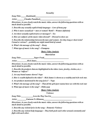 Sexuality
Song Title: _____Rankitanki_________________________________
Artist: _______Chombo Panablack_______________________________
Directions: As you closely watch the music video, answer the following questions with as
much detail as possible.
1. Describe any sexually explicit body language: - Lots of booty pop
2. Who is more sexualized • men or women? Both? – Women definitely
3. Are there sexually explicit lyrics or messages? - Yes
4. How are subjects of the music video dressed? – Dressed to show ass
5. Describe the relationships between the men and women: Are they long or short term?
Casual or serious? – probably one night stand kind of casual.
6. What³s the message of the song? – Booty
7. What type of music is the song? - Champeta
Music Video Analysis
Materialism
Song Title: _____________Super Freak_________________________
Artist: __________Rick James____________________________
Directions: As you closely watch the music video, answer the following questions with as
much detail as possible.
1. Describe the products that are highlighted in the video: (cars, jewelry, clothes, etc.) –
Women as “objects”
2. Are any brand names shown? Nope
3. How is wealth defined in the video? – Rick James is shown as a wealthy and rich rock star.
4. Are products mentioned in the song lyrics? – Nope
5. What³s the message of the song? – That all the girls just wanna have sex with the rock star
6. What type of music is the song? – Oldies pop
Music Video Analysis
Violence
Song Title: ____________Love the Way You Lie__________________________
Artist: _________Eminem Ft. Rihanna_____________________________
Directions: As you closely watch the music video, answer the following questions with as
much detail as possible.
1. Describe any violent lyrics in the song: - Domestic Violence
2. Describe any violent body language: - They both push each other around constantly and
fight with each other.
 