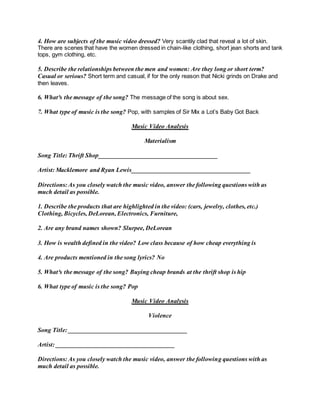 4. How are subjects of the music video dressed? Very scantily clad that reveal a lot of skin.
There are scenes that have the women dressed in chain-like clothing, short jean shorts and tank
tops, gym clothing, etc.
5. Describe the relationships between the men and women: Are they long or short term?
Casual or serious? Short term and casual, if for the only reason that Nicki grinds on Drake and
then leaves.
6. What³s the message of the song? The message of the song is about sex.
7. What type of music is the song? Pop, with samples of Sir Mix a Lot’s Baby Got Back
Music Video Analysis
Materialism
Song Title: Thrift Shop______________________________________
Artist: Macklemore and Ryan Lewis______________________________________
Directions: As you closely watch the music video, answer the following questions with as
much detail as possible.
1. Describe the products that are highlighted in the video: (cars, jewelry, clothes, etc.)
Clothing, Bicycles, DeLorean, Electronics, Furniture,
2. Are any brand names shown? Slurpee, DeLorean
3. How is wealth defined in the video? Low class because of how cheap everything is
4. Are products mentioned in the song lyrics? No
5. What³s the message of the song? Buying cheap brands at the thrift shop is hip
6. What type of music is the song? Pop
Music Video Analysis
Violence
Song Title: ______________________________________
Artist: ______________________________________
Directions: As you closely watch the music video, answer the following questions with as
much detail as possible.
 