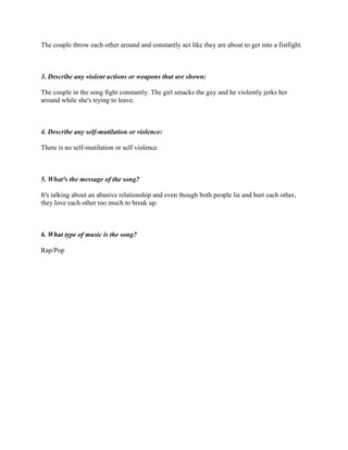 The couple throw each other around and constantly act like they are about to get into a fistfight.
3. Describe any violent actions or weapons that are shown:
The couple in the song fight constantly. The girl smacks the guy and he violently jerks her
around while she's trying to leave.
4. Describe any self-mutilation or violence:
There is no self-mutilation or self violence
5. What³s the message of the song?
It's talking about an abusive relationship and even though both people lie and hurt each other,
they love each other too much to break up.
6. What type of music is the song?
Rap/Pop
 