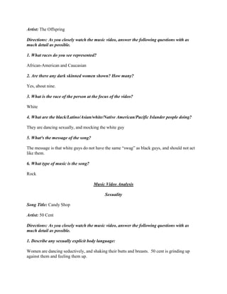 Artist: The Offspring
Directions: As you closely watch the music video, answer the following questions with as
much detail as possible.
1. What races do you see represented?
African-American and Caucasian
2. Are there any dark skinned women shown? How many?
Yes, about nine.
3. What is the race of the person at the focus of the video?
White
4. What are the black/Latino/Asian/white/Native American/Pacific Islander people doing?
They are dancing sexually, and mocking the white guy
5. What³s the message of the song?
The message is that white guys do not have the same “swag” as black guys, and should not act
like them.
6. What type of music is the song?
Rock
Music Video Analysis
Sexuality
Song Title: Candy Shop
Artist: 50 Cent
Directions: As you closely watch the music video, answer the following questions with as
much detail as possible.
1. Describe any sexually explicit body language:
Women are dancing seductively, and shaking their butts and breasts. 50 cent is grinding up
against them and feeling them up.
 