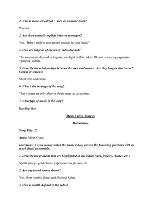 2. Who is more sexualized • men or women? Both?
Women
3. Are there sexually explicit lyrics or messages?
Yes. “Baby I melt in your mouth and not in your hand.”
4. How are subjects of the music video dressed?
The women are dressed in lingerie, and tight outfits, while 50 cent is wearing expensive
“gangsta” outfits.
5. Describe the relationships between the men and women: Are they long or short term?
Casual or serious?
Short term and causal
6. What³s the message of the song?
That women are only alive to please men sexual desires.
7. What type of music is the song?
Rap/Hip-Hop
Music Video Analysis
Materialism
Song Title: 23
Artist: Miley Cyrus
Directions: As you closely watch the music video, answer the following questions with as
much detail as possible.
1. Describe the products that are highlighted in the video: (cars, jewelry, clothes, etc.)
Sports jerseys, gold chains, expensive sun glasses, etc.
2. Are any brand names shown?
Yes. Most notably Gucci and Michael Kohrs.
3. How is wealth defined in the video?
 
