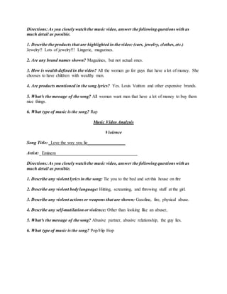Directions: As you closely watch the music video, answer the following questions with as
much detail as possible.
1. Describe the products that are highlighted in the video: (cars, jewelry, clothes, etc.)
Jewelry!! Lots of jewelry!!! Lingerie, magazines.
2. Are any brand names shown? Magazines, but not actual ones.
3. How is wealth defined in the video? All the women go for guys that have a lot of money. She
chooses to have children with wealthy men.
4. Are products mentioned in the song lyrics? Yes. Louis Vuitton and other expensive brands.
5. What³s the message of the song? All women want men that have a lot of money to buy them
nice things.
6. What type of music is the song? Rap
Music Video Analysis
Violence
Song Title: _Love the way you lie_________________
Artist: _Eminem_____________________________________
Directions: As you closely watch the music video, answer the following questions with as
much detail as possible.
1. Describe any violent lyrics in the song: Tie you to the bed and set this house on fire
2. Describe any violent body language: Hitting, screaming, and throwing stuff at the girl.
3. Describe any violent actions or weapons that are shown: Gasoline, fire, physical abuse.
4. Describe any self-mutilation or violence: Other than looking like an abuser,
5. What³s the message of the song? Abusive partner, abusive relationship, the guy lies.
6. What type of music is the song? Pop/Hip Hop
 