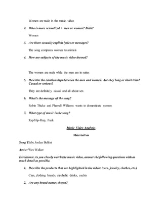 Women are nude in the music video
2. Who is more sexualized • men or women? Both?
Women
3. Are there sexually explicit lyrics or messages?
The song compares women to animals
4. How are subjects of the music video dressed?
The women are nude while the men are in suites
5. Describe the relationships between the men and women: Are they long or short term?
Casual or serious?
They are definitely casual and all about sex
6. What³s the message of the song?
Robin Thicke and Pharrell Williams wants to domesticate women
7. What type of music is the song?
Rap/Hip-Hop, Funk
Music Video Analysis
Materialism
Song Title: Jordan Belfort
Artist: Wes Walker
Directions: As you closely watch the music video, answer the following questions with as
much detail as possible.
1. Describe the products that are highlighted in the video: (cars, jewelry, clothes, etc.)
Cars, clothing brands, alcoholic drinks, yachts
2. Are any brand names shown?
 