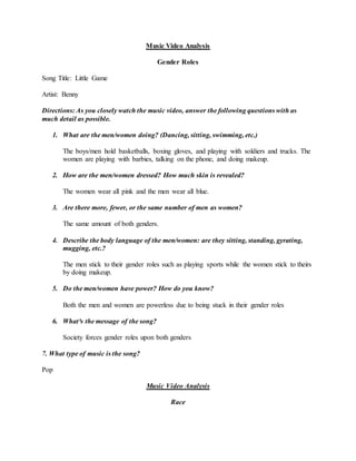 Music Video Analysis
Gender Roles
Song Title: Little Game
Artist: Benny
Directions: As you closely watch the music video, answer the following questions with as
much detail as possible.
1. What are the men/women doing? (Dancing, sitting, swimming, etc.)
The boys/men hold basketballs, boxing gloves, and playing with soldiers and trucks. The
women are playing with barbies, talking on the phone, and doing makeup.
2. How are the men/women dressed? How much skin is revealed?
The women wear all pink and the men wear all blue.
3. Are there more, fewer, or the same number of men as women?
The same amount of both genders.
4. Describe the body language of the men/women: are they sitting, standing, gyrating,
mugging, etc.?
The men stick to their gender roles such as playing sports while the women stick to theirs
by doing makeup.
5. Do the men/women have power? How do you know?
Both the men and women are powerless due to being stuck in their gender roles
6. What³s the message of the song?
Society forces gender roles upon both genders
7. What type of music is the song?
Pop
Music Video Analysis
Race
 