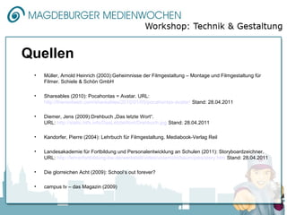 Quellen
 •   Müller, Arnold Heinrich (2003):Geheimnisse der Filmgestaltung – Montage und Filmgestaltung für
     Filmer. Schiele & Schön GmbH

 •   Shareables (2010): Pocahontas = Avatar. URL:
     http://thenextweb.com/shareables/2010/01/05/pocahontas-avatar/ Stand: 28.04.2011

 •   Diemer, Jens (2009):Drehbuch „Das letzte Wort“.
     URL: http://static.htfx.info/DasLetzteWort/Drehbuch.jpg Stand: 28.04.2011

 •   Kandorfer, Pierre (2004): Lehrbuch für Filmgestaltung. Mediabook-Verlag Reil

 •   Landesakademie für Fortbildung und Personalentwicklung an Schulen (2011): Storyboardzeichner.
     URL: http://lehrerfortbildung-bw.de/werkstatt/video/unterricht/baum/jobs/story.htm Stand: 28.04.2011

 •   Die glorreichen Acht (2009): School‘s out forever?

 •   campus tv – das Magazin (2009)
 